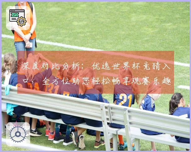 深度对比分析：优选世界杯竞猜入口，全方位助您轻松畅享观赛乐趣