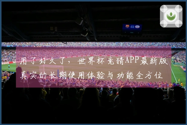 用了好久了，世界杯竞猜APP最新版真实的长期使用体验与功能全方位分享