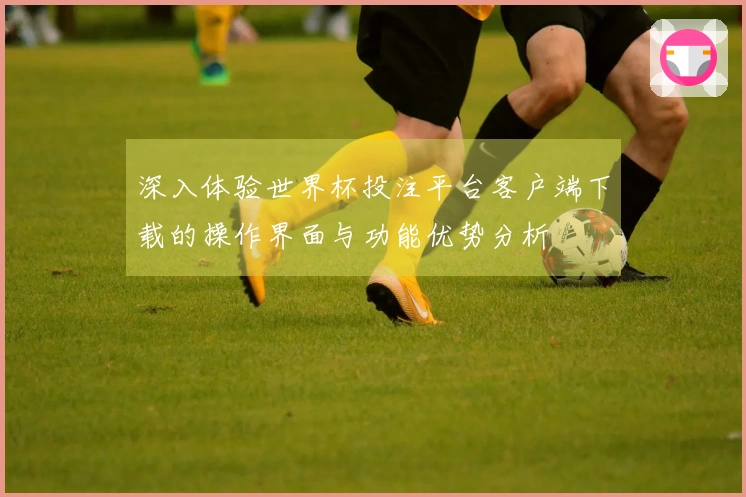 深入体验世界杯投注平台客户端下载的操作界面与功能优势分析