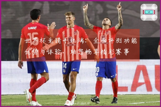 世界杯竞猜手机端：全面评测功能优势与体验，助您畅享精彩赛事